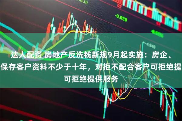 达人配资 房地产反洗钱新规9月起实施：房企、中介需保存客户资料不少于十年，对拒不配合客户可拒绝提供服务