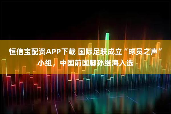 恒信宝配资APP下载 国际足联成立“球员之声”小组，中国前国脚孙继海入选